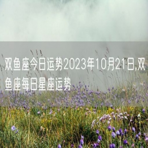 双鱼座今日运势2023年10月21日,双鱼座每日星座运势