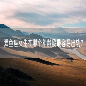 双鱼座女生在哪个年龄段最容易出轨？