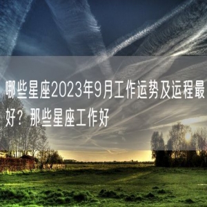 哪些星座2023年9月工作运势及运程最好？那些星座工作好