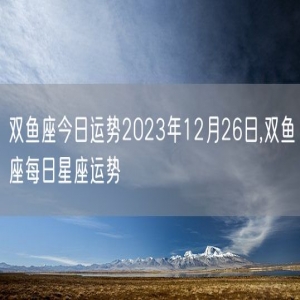 双鱼座今日运势2023年12月26日,双鱼座每日星座运势