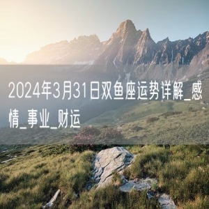 2024年3月31日双鱼座运势详解_感情_事业_财运