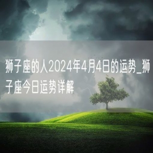 狮子座的人2024年4月4日的运势_狮子座今日运势详解