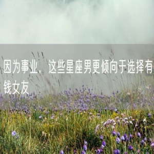 因为事业，这些星座男更倾向于选择有钱女友