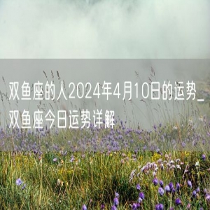 双鱼座的人2024年4月10日的运势_双鱼座今日运势详解