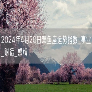 2024年4月20日双鱼座运势指数_事业_财运_感情