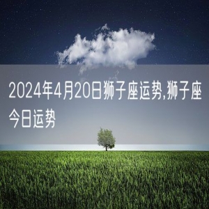 2024年4月20日狮子座运势,狮子座今日运势