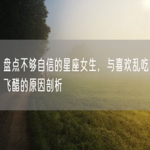 盘点不够自信的星座女生，与喜欢乱吃飞醋的原因剖析