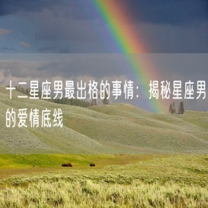 十二星座男最出格的事情：揭秘星座男的爱情底线