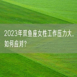 2023年双鱼座女性工作压力大，如何应对？