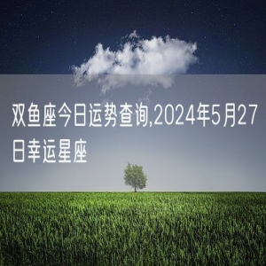 双鱼座今日运势查询,2024年5月27日幸运星座