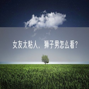 女友太粘人，狮子男怎么看？