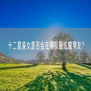 十二星座女是否会在朋友圈炫耀男友？