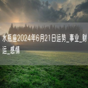 水瓶座2024年6月21日运势_事业_财运_感情