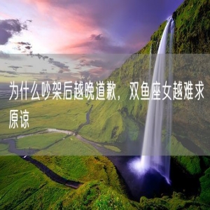 为什么吵架后越晚道歉，双鱼座女越难求原谅