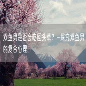 双鱼男是否会吃回头草？-探究双鱼男的复合心理