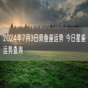 2024年7月3日双鱼座运势 今日星座运势查询
