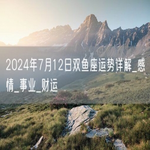 2024年7月12日双鱼座运势详解_感情_事业_财运
