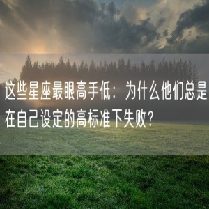 这些星座最眼高手低：为什么他们总是在自己设定的高标准下失败？