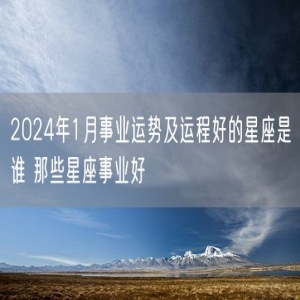 2024年1月事业运势及运程好的星座是谁 那些星座事业好