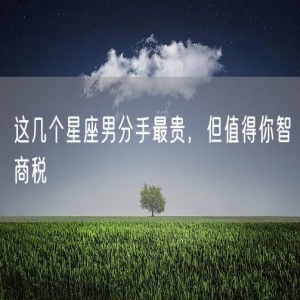 这几个星座男分手最贵，但值得你智商税