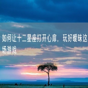 如何让十二星座打开心扉，玩好暧昧这场游戏