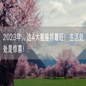 2023年，这4大星座将最旺！生活处处是惊喜！