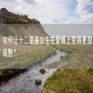 如何让十二星座女生在爱情上变得更加成熟？