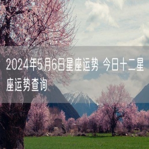 2024年5月6日星座运势 今日十二星座运势查询