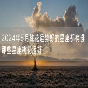 2024年5月桃花运势好的星座都有谁 那些星座桃花运好