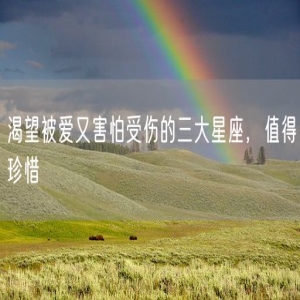 渴望被爱又害怕受伤的三大星座，值得珍惜