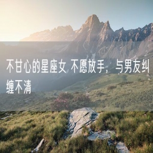 不甘心的星座女 不愿放手，与男友纠缠不清