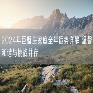 2024年巨蟹座家庭全年运势详解 温馨和谐与挑战并存