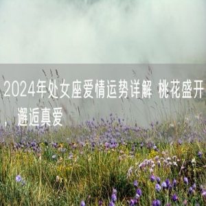 2024年处女座爱情运势详解 桃花盛开，邂逅真爱