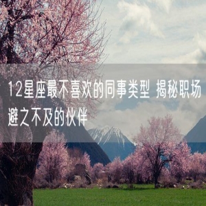12星座最不喜欢的同事类型 揭秘职场避之不及的伙伴