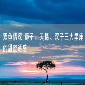 双鱼情深 狮子、天蝎、双子三大星座的甜蜜诱惑