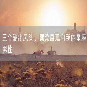 三个爱出风头、喜欢展现自我的星座男性