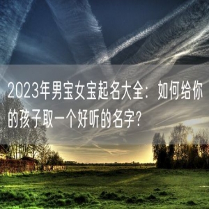 2023年男宝女宝起名大全：如何给你的孩子取一个好听的名字？