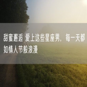 甜蜜邂逅 爱上这些星座男，每一天都如情人节般浪漫