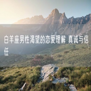 白羊座男性渴望的恋爱理解 真诚与信任