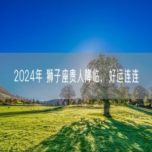 2024年 狮子座贵人降临，好运连连