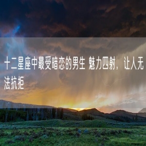 十二星座中最受暗恋的男生 魅力四射，让人无法抗拒