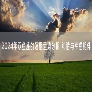 2024年双鱼座的婚姻运势分析 和谐与幸福相伴