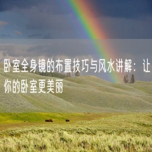 卧室全身镜的布置技巧与风水讲解：让你的卧室更美丽