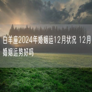 白羊座2024年婚姻运12月状况 12月婚姻运势好吗
