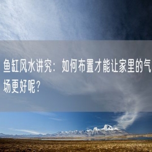 鱼缸风水讲究：如何布置才能让家里的气场更好呢？