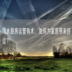风水厨房运营有术，如何为家居带来好运？