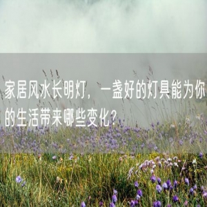 家居风水长明灯，一盏好的灯具能为你的生活带来哪些变化？