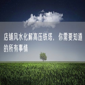 店铺风水化解高压铁塔，你需要知道的所有事情