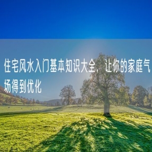 住宅风水入门基本知识大全，让你的家庭气场得到优化