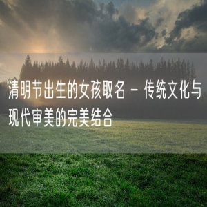 清明节出生的女孩取名 - 传统文化与现代审美的完美结合